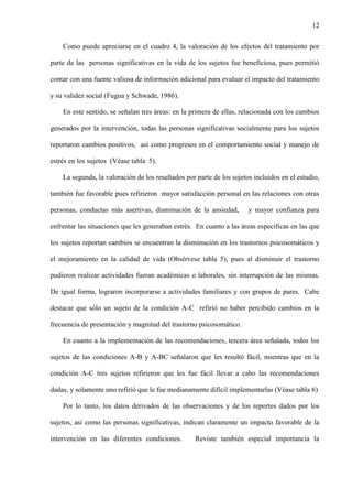 12
Como puede apreciarse en el cuadro 4, la valoración de los efectos del tratamiento por
parte de las personas significativas en la vida de los sujetos fue beneficiosa, pues permitió
contar con una fuente valiosa de información adicional para evaluar el impacto del tratamiento
y su validez social (Fugua y Schwade, 1986).
En este sentido, se señalan tres áreas: en la primera de ellas, relacionada con los cambios
generados por la intervención, todas las personas significativas socialmente para los sujetos
reportaron cambios positivos, así como progresos en el comportamiento social y manejo de
estrés en los sujetos (Véase tabla 5).
La segunda, la valoración de los resultados por parte de los sujetos incluidos en el estudio,
también fue favorable pues refirieron mayor satisfacción personal en las relaciones con otras
personas, conductas más asertivas, disminución de la ansiedad, y mayor confianza para
enfrentar las situaciones que les generaban estrés. En cuanto a las áreas específicas en las que
los sujetos reportan cambios se encuentran la disminución en los trastornos psicosomáticos y
el mejoramiento en la calidad de vida (Obsérvese tabla 5), pues al disminuir el trastorno
pudieron realizar actividades fueran académicas o laborales, sin interrupción de las mismas.
De igual forma, lograron incorporarse a actividades familiares y con grupos de pares. Cabe
destacar que sólo un sujeto de la condición A-C refirió no haber percibido cambios en la
frecuencia de presentación y magnitud del trastorno psicosomático.
En cuanto a la implementación de las recomendaciones, tercera área señalada, todos los
sujetos de las condiciones A-B y A-BC señalaron que les resultó fácil, mientras que en la
condición A-C tres sujetos refirieron que les fue fácil llevar a cabo las recomendaciones
dadas, y solamente uno refirió que le fue medianamente difícil implementarlas (Véase tabla 6)
Por lo tanto, los datos derivados de las observaciones y de los reportes dados por los
sujetos, así como las personas significativas, indican claramente un impacto favorable de la
intervención en las diferentes condiciones. Reviste también especial importancia la
 