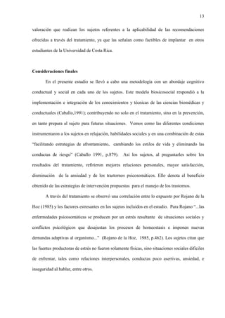 13
valoración que realizan los sujetos referentes a la aplicabilidad de las recomendaciones
ofrecidas a través del tratamiento, ya que las señalan como factibles de implantar en otros
estudiantes de la Universidad de Costa Rica.
Consideraciones finales
En el presente estudio se llevó a cabo una metodología con un abordaje cognitivo
conductual y social en cada uno de los sujetos. Este modelo biosicosocial respondió a la
implementación e integración de los conocimientos y técnicas de las ciencias biomédicas y
conductuales (Caballo,1991); contribuyendo no solo en el tratamiento, sino en la prevención,
en tanto prepara al sujeto para futuras situaciones. Vemos como las diferentes condiciones
instrumentaron a los sujetos en relajación, habilidades sociales y en una combinación de estas
“facilitando estrategias de afrontamiento, cambiando los estilos de vida y eliminando las
conductas de riesgo” (Caballo 1991, p.879). Así los sujetos, al preguntarles sobre los
resultados del tratamiento, refirieron mejores relaciones personales, mayor satisfacción,
disminución de la ansiedad y de los trastornos psicosomáticos. Ello denota el beneficio
obtenido de las estrategias de intervención propuestas para el manejo de los trastornos.
A través del tratamiento se observó una correlación entre lo expuesto por Rojano de la
Hoz (1985) y los factores estresantes en los sujetos incluidos en el estudio. Para Rojano “...las
enfermedades psicosomáticas se producen por un estrés resultante de situaciones sociales y
conflictos psicológicos que desajustan los procesos de homeostasis e imponen nuevas
demandas adaptivas al organismo...” (Rojano de la Hoz, 1985, p.462). Los sujetos citan que
las fuentes productoras de estrés no fueron solamente físicas, sino situaciones sociales difíciles
de enfrentar, tales como relaciones interpersonales, conductas poco asertivas, ansiedad, e
inseguridad al hablar, entre otros.
 