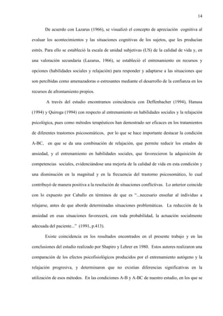 14
De acuerdo con Lazarus (1966), se visualizó el concepto de apreciación cognitiva al
evaluar los acontecimientos y las situaciones cognitivas de los sujetos, que les producían
estrés. Para ello se estableció la escala de unidad subjetivas (US) de la calidad de vida y, en
una valoración secundaria (Lazarus, 1966), se estableció el entrenamiento en recursos y
opciones (habilidades sociales y relajación) para responder y adaptarse a las situaciones que
son percibidas como amenazadoras o estresantes mediante el desarrollo de la confianza en los
recursos de afrontamiento propios.
A través del estudio encontramos coincidencia con Deffenbacher (1994), Hanusa
(1994) y Quiroga (1994) con respecto al entrenamiento en habilidades sociales y la relajación
psicológica, pues como métodos terapéuticos han demostrado ser eficaces en los tratamientos
de diferentes trastornos psicosomáticos, por lo que se hace importante destacar la condición
A-BC, en que se da una combinación de relajación, que permite reducir los estados de
ansiedad, y el entrenamiento en habilidades sociales, que favorecieron la adquisición de
competencias sociales, evidenciándose una mejoría de la calidad de vida en esta condición y
una disminución en la magnitud y en la frecuencia del trastorno psicosomático, lo cual
contribuyó de manera positiva a la resolución de situaciones conflictivas. Lo anterior coincide
con lo expuesto por Caballo en términos de que es “...necesario enseñar al individuo a
relajarse, antes de que aborde determinadas situaciones problemáticas. La reducción de la
ansiedad en esas situaciones favorecerá, con toda probabilidad, la actuación socialmente
adecuada del paciente...” (1991, p.413).
Existe coincidencia en los resultados encontrados en el presente trabajo y en las
conclusiones del estudio realizado por Shapiro y Lehrer en 1980. Estos autores realizaron una
comparación de los efectos psicofisiológicos producidos por el entrenamiento autógeno y la
relajación progresiva, y determinaron que no existían diferencias significativas en la
utilización de esos métodos. En las condiciones A-B y A-BC de nuestro estudio, en los que se
 