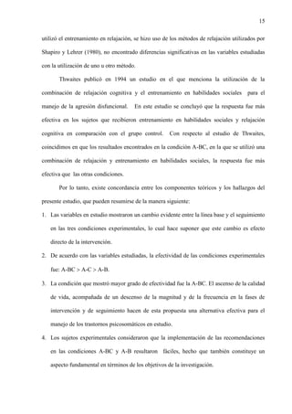 15
utilizó el entrenamiento en relajación, se hizo uso de los métodos de relajación utilizados por
Shapiro y Lehrer (1980), no encontrado diferencias significativas en las variables estudiadas
con la utilización de uno u otro método.
Thwaites publicó en 1994 un estudio en el que menciona la utilización de la
combinación de relajación cognitiva y el entrenamiento en habilidades sociales para el
manejo de la agresión disfuncional. En este estudio se concluyó que la respuesta fue más
efectiva en los sujetos que recibieron entrenamiento en habilidades sociales y relajación
cognitiva en comparación con el grupo control. Con respecto al estudio de Thwaites,
coincidimos en que los resultados encontrados en la condición A-BC, en la que se utilizó una
combinación de relajación y entrenamiento en habilidades sociales, la respuesta fue más
efectiva que las otras condiciones.
Por lo tanto, existe concordancia entre los componentes teóricos y los hallazgos del
presente estudio, que pueden resumirse de la manera siguiente:
1. Las variables en estudio mostraron un cambio evidente entre la línea base y el seguimiento
en las tres condiciones experimentales, lo cual hace suponer que este cambio es efecto
directo de la intervención.
2. De acuerdo con las variables estudiadas, la efectividad de las condiciones experimentales
fue: A-BC  A-C  A-B.
3. La condición que mostró mayor grado de efectividad fue la A-BC. El ascenso de la calidad
de vida, acompañada de un descenso de la magnitud y de la frecuencia en la fases de
intervención y de seguimiento hacen de esta propuesta una alternativa efectiva para el
manejo de los trastornos psicosomáticos en estudio.
4. Los sujetos experimentales consideraron que la implementación de las recomendaciones
en las condiciones A-BC y A-B resultaron fáciles, hecho que también constituye un
aspecto fundamental en términos de los objetivos de la investigación.
 