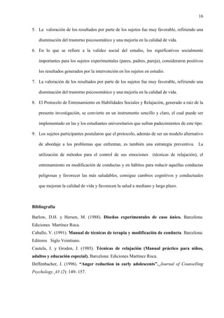 16
5. La valoración de los resultados por parte de los sujetos fue muy favorable, refiriendo una
disminución del trastorno psicosomático y una mejoría en la calidad de vida.
6. En lo que se refiere a la validez social del estudio, los significativos socialmente
importantes para los sujetos experimentales (pares, padres, pareja), consideraron positivos
los resultados generados por la intervención en los sujetos en estudio.
7. La valoración de los resultados por parte de los sujetos fue muy favorable, refiriendo una
disminución del trastorno psicosomático y una mejoría en la calidad de vida.
8. El Protocolo de Entrenamiento en Habilidades Sociales y Relajación, generado a raíz de la
presente investigación, se convierte en un instrumento sencillo y claro, el cual puede ser
implementado en las y los estudiantes universitarios que sufran padecimientos de este tipo.
9. Los sujetos participantes postularon que el protocolo, además de ser un modelo alternativo
de abordaje a los problemas que enfrentan, es también una estrategia preventiva. La
utilización de métodos para el control de sus emociones (técnicas de relajación), el
entrenamiento en modificación de conductas y en hábitos para reducir aquellas conductas
peligrosas y favorecer las más saludables, consigue cambios cognitivos y conductuales
que mejoran la calidad de vida y favorecen la salud a mediano y largo plazo.
Bibliografía
Barlow, D.H. y Hersen, M. (1988). Diseños experimentales de caso único. Barcelona:
Ediciones Martínez Roca.
Caballo, V. (1991). Manual de técnicas de terapia y modificación de conducta. Barcelona:
Editores Siglo Veintiuno.
Cautela, J. y Groden, J. (1985). Técnicas de relajación (Manual práctico para niños,
adultos y educación especial). Barcelona: Ediciones Martínez Roca.
Deffenbacher, J. (1996). “Anger reduction in early adolescents”. Journal of Counselling
Psychology. 43 (2): 149- 157.
 