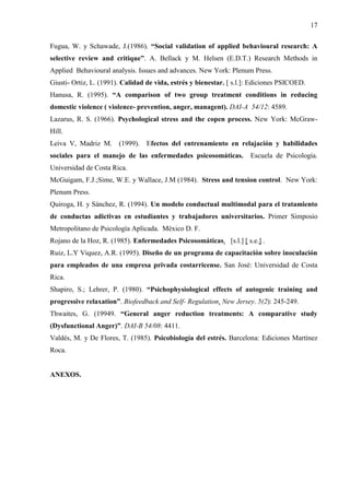 17
Fugua, W. y Schawade, J.(1986). “Social validation of applied behavioural research: A
selective review and critique”. A. Bellack y M. Helsen (E.D.T.) Research Methods in
Applied Behavioural analysis. Issues and advances. New York: Plenum Press.
Giusti- Ortiz, L. (1991). Calidad de vida, estrés y bienestar. [ s.l.]: Ediciones PSICOED.
Hanusa, R. (1995). “A comparison of two group treatment conditions in reducing
domestic violence ( violence- prevention, anger, managent). DAI-A 54/12: 4589.
Lazarus, R. S. (1966). Psychological stress and the copen process. New York: McGraw-
Hill.
Leiva V, Madriz M. (1999). Efectos del entrenamiento en relajación y habilidades
sociales para el manejo de las enfermedades psicosomáticas. Escuela de Psicología.
Universidad de Costa Rica.
McGuigam, F.J.;Sime, W.E. y Wallace, J.M (1984). Stress and tension control. New York:
Plenum Press.
Quiroga, H. y Sánchez, R. (1994). Un modelo conductual multimodal para el tratamiento
de conductas adictivas en estudiantes y trabajadores universitarios. Primer Simposio
Metropolitano de Psicología Aplicada. México D. F.
Rojano de la Hoz, R. (1985). Enfermedades Psicosomáticas. [s.l.] [ s.e.] .
Ruiz, L.Y Viquez, A.R. (1995). Diseño de un programa de capacitación sobre inoculación
para empleados de una empresa privada costarricense. San José: Universidad de Costa
Rica.
Shapiro, S.; Lehrer, P. (1980). “Psichophysiological effects of autogenic training and
progressive relaxation”. Biofeedback and Self- Regulation. New Jersey. 5(2): 245-249.
Thwaites, G. (19949. “General anger reduction treatments: A comparative study
(Dysfunctional Anger)”. DAI-B 54/08: 4411.
Valdés, M. y De Flores, T. (1985). Psicobiología del estrés. Barcelona: Ediciones Martínez
Roca.
ANEXOS.
 