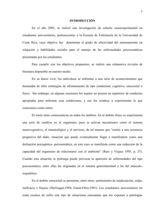 3
INTRODUCCIÓN
En el año 2003, se realizó una investigación de cohorte cuasiexperimental en
estudiantes universitarios, pertenecientes a la Escuela de Enfermería de la Universidad de
Costa Rica, cuyo objetivo fue determinar el grado de efectividad del entrenamiento en
relajación y habilidades sociales para el manejo de las enfermedades psicosomáticas
presentadas por los estudiantes.
Para cumplir con los objetivos propuestos, se realizó una exhaustiva revisión de
literatura disponible en nuestro medio.
En su diario vivir, los individuos se enfrentan a una serie de acontecimientos que
demandan de ellos estrategias de afrontamiento de tipo conductual, cognitivo, emocional o
físico. Sin embargo, en algunas ocasiones los sujetos no poseen un repertorio de conductas
apropiadas para enfrentar esas condiciones, y eso los conduce a experimentar lo que
conocemos como estrés.
El estrés tiene consecuencias en todos los ámbitos. En el ámbito físico se experimenta
una serie de cambios en el organismo, pues se activan mecanismos como el sistema
neurovegetativo, el inmunológico y el nervioso, de tal manera que “remite a una secuencia
progresiva del daño, situación que puede eventualmente llegar a manifestarse como una
disfunción psicogénica- psicosomática; en este caso se manifiesta como una reducción de la
capacidad del organismo de relacionarse con el ambiente” (Ruiz y Víquez 1995, p. 27).
Cuando esta situación se prolonga puede provocar la aparición de enfermedades del tipo
psicosomático, entre ellas las originadas en el sistema gastrointestinal y las del músculo-
esquelético.
En el ámbito emocional se presentan, entre otros, sentimientos de inadecuación, culpa,
ineficacia o fracaso (McGuigan,1984; Guisti-Ortiz,1991). Los estudiantes universitarios no
están exentos de sufrir este tipo de situaciones estresantes que los exponen a patologías
 