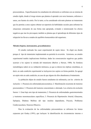 4
psicosomáticas. Específicamente los estudiantes de enfermería se enfrentan con un sistema de
estudio rígido, donde el riesgo mismo que plantea el aprender con seres humanos, enfermos o
sanos, son fuentes de estrés. Por lo tanto, se ha considerado relevante plantear un tratamiento
que les permita a estos sujetos obtener un repertorio de habilidades sociales para enfrentar las
situaciones estresantes de una forma más apropiada, evitando o minimizando los efectos
negativos que stas les provoquen; también se plantea que el aprendizaje de diferentes tipos de
relajación los lleven a estados de equilibrio homeostático del organismo.
Método (Sujetos, instrumentos, procedimientos)
El estudio realizado fue cuasi experimental de sujeto único. Se eligió ese diseño
porque el tipo de tratamiento implementado no permitía la reversión. Asimismo, un estudio
experimental tendría implicaciones bioéticas, dadas las consecuencias negativas que podría
acarrear a los sujetos la retirada del tratamiento (Barlow y Hersen, 1988). Su fortaleza
metodológica radicó en su validación intrínseca, ya que se dieron tres réplicas simultánea, es
decir, en cada condición experimental se incluyeron tres sujetos en forma paralela. Se agregó
un sujeto más en cada condición, en caso de que alguno de ellos abandonara el tratamiento.
La población objeto de estudio fueron estudiantes de enfermería, con los criterios de
inclusión: 1. Presencia de enfermedad psicosomática; 2. Manifestación recurrente de trastorno
psicosomático; 3. Presencia del trastorno concomitante o alternado. Los criterios de exclusión
fueron: 1. Estar bajo otro tipo de tratamiento; 2. Presencia de enfermedades gastrointestinales
y trastornos neuromusculares específicos; 3. Presencia de Hipertensión Arterial, Glaucoma,
Epilepsia, Diabetes Mellitus del tipo insulino dependiente, Psicosis, Problemas
Cardiovasculares, Neurosis Obsesiva.
Para la evaluación de las enfermedades psicosomáticas se utilizaron los ítemes
expuestos por Godoy (1991), que incluyen: la identificación de circunstancias internas o
 