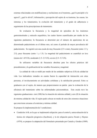 5
externas relacionadas con modificaciones y oscilaciones en el trastorno, ¿qué lo precipitó o lo
agravó?, ¿qué lo alivió?; información y percepción del sujeto de su trastorno, las causas, los
síntomas y los tratamientos; la evolución del tratamiento y el grado de adherencia o
seguimiento de las prescripciones de tratamiento.
Se evaluaron la frecuencia y la magnitud de episodios de los trastornos
gastrointestinales y músculo esquelético, los cuales fueron cuantificados por medio de los
siguientes parámetros: la frecuencia se determinó por el número de apariciones de un
determinado padecimiento en el último mes, así como el período de mayor prevalencia del
padecimiento. Se registró con una escala de muy frecuente (2.5 o más), frecuente (entre 1.5 y
2.5), poco frecuente (entre 1 y 1.5). La magnitud del padecimiento se cuantificó en leve
(menos de 1.45 US), moderado (1.5- 2.5 US), severo (2.5- 5.3 US).
Se utilizaron variables de frecuencia absoluta para los efectos prácticos del
procedimiento y la graficación de las variables frecuencia y magnitud.
La calidad de vida se midió por medio de las unidades subjetivas (US) de calidad de
vida. Los indicadores tomados en cuenta fueron la capacidad de interacción con otras
personas, el involucramiento en actividades cotidianas y la satisfacción personal. Estos se
graduaron con el sujeto, de manera que proporcionaron un patrón para la evaluación de la
eficiencia del tratamiento sobre las enfermedades psicosomáticas. Esta escala tuvo las
siguientes graduaciones: cien (100) fue la situación de máxima calidad y cero (0) la situación
de mínima calidad de vida. El sujeto pudo colocar en medio de estos dos extremos situaciones
que estuvieran cercanas a la máxima y mínima calidad.
Se propuso la implementación de 3 condiciones:
 Condición A-B, en la que se implementó relajación: para el control y autoevaluación de la
técnica de relajación progresiva (Jacobson), y la de relajación pasiva Swartz y Haynes
(1974), se propuso la adaptación del formulario presentado por Cautela y Groden (1989).
 