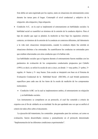 6
Este debía ser auto-registrado por los sujetos, tanto en situaciones de entrenamiento como
durante las tareas para el hogar. Contempló el nivel conductual y subjetivo de la
relajación: alta relajación y baja relajación.
 Condición A-C, en la cual se implementó el entrenamiento en habilidades sociales: la
habilidad social se cuantificó en términos de la emisión de la conducta objetivo. Para el
tipo de estudio que aquí se planteó, la medición se hizo bajo los siguientes criterios:
contexto, en términos de la emisión de la conducta en contextos diferentes, del laboratorio
a la vida real; situaciones interpersonales, cuando la conducta objeto fue emitida en
situaciones distintas a las entrenadas. Se cuantificaron las conductas no entrenadas pero
que estaban relacionadas con otras conductas que sí lo habían sido.
Las habilidades sociales que se lograron durante el entrenamiento fueron medidas con los
parámetros de evaluación de los componentes conductuales propuestos por Caballo
(1991); es decir, se utilizó la escala de uno a cinco, en donde: 1= muy pobre, 2= pobre, 3=
regular, 4= bueno y 5= muy bueno. Esta escala se interpretó con base en el Sistema de
Evaluación Conductual de la Habilidad Social (SECHS), el cual brindó parámetros
específicos para cada uno de los ítems de la escala de medición de los componentes
moleculares.
 Condición A-BC: en la cual se implementaron ambos, el entrenamiento en relajación
y en habilidades sociales.
Los instrumentos se compilaron en un protocolo, el cual fue sometido a criterio de
expertos con el fin de validarlo en su totalidad. Se dio por aprobado una vez que se unificó el
criterio de todos ellos sobre el documento.
La ejecución del tratamiento, los contenidos programados para las sesiones, así como su
evaluación, fueron desarrollados extensa y puntualmente en el protocolo denominado
“Implementación de las diferentes condiciones experimentales”.
 