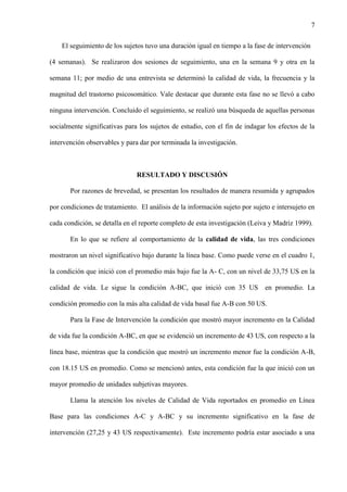 7
El seguimiento de los sujetos tuvo una duración igual en tiempo a la fase de intervención
(4 semanas). Se realizaron dos sesiones de seguimiento, una en la semana 9 y otra en la
semana 11; por medio de una entrevista se determinó la calidad de vida, la frecuencia y la
magnitud del trastorno psicosomático. Vale destacar que durante esta fase no se llevó a cabo
ninguna intervención. Concluido el seguimiento, se realizó una búsqueda de aquellas personas
socialmente significativas para los sujetos de estudio, con el fin de indagar los efectos de la
intervención observables y para dar por terminada la investigación.
RESULTADO Y DISCUSIÓN
Por razones de brevedad, se presentan los resultados de manera resumida y agrupados
por condiciones de tratamiento. El análisis de la información sujeto por sujeto e intersujeto en
cada condición, se detalla en el reporte completo de esta investigación (Leiva y Madriz 1999).
En lo que se refiere al comportamiento de la calidad de vida, las tres condiciones
mostraron un nivel significativo bajo durante la línea base. Como puede verse en el cuadro 1,
la condición que inició con el promedio más bajo fue la A- C, con un nivel de 33,75 US en la
calidad de vida. Le sigue la condición A-BC, que inició con 35 US en promedio. La
condición promedio con la más alta calidad de vida basal fue A-B con 50 US.
Para la Fase de Intervención la condición que mostró mayor incremento en la Calidad
de vida fue la condición A-BC, en que se evidenció un incremento de 43 US, con respecto a la
línea base, mientras que la condición que mostró un incremento menor fue la condición A-B,
con 18.15 US en promedio. Como se mencionó antes, esta condición fue la que inició con un
mayor promedio de unidades subjetivas mayores.
Llama la atención los niveles de Calidad de Vida reportados en promedio en Línea
Base para las condiciones A-C y A-BC y su incremento significativo en la fase de
intervención (27,25 y 43 US respectivamente). Este incremento podría estar asociado a una
 