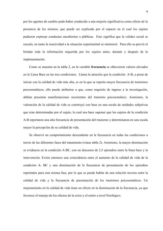 9
por los agentes de cambio pudo haber conducido a una mejoría significativa como efecto de la
presencia de los mismos, que puede ser explicado por el espacio en el cual los sujetos
pudieron expresar conductas encubiertas o públicas. Esto significa que la validez social se
rescató, en tanto la reactividad a la situación experimental se minimizó. Para ello se previó el
brindar toda la información requerida por los sujetos antes, durante y después de la
implementación.
Como se muestra en la tabla 2, en la variable frecuencia se obtuvieron valores elevados
en la Línea Base en las tres condiciones. Llama la atención que la condición A-B, a pesar de
iniciar con la calidad de vida más alta, es en la que se reporta mayor frecuencia de trastornos
psicosomáticos; ello puede atribuirse a que, como requisito de ingreso a la investigación,
debían presentar manifestaciones recurrentes del trastorno psicosomático. Asimismo, la
valoración de la calidad de vida se construyó con base en una escala de unidades subjetivas
que eran determinadas por el sujeto, lo cual nos hace suponer que los sujetos de la condición
A-B reportaron una alta frecuencia de presentación del trastorno y determinaron en una escala
mayor la percepción de su calidad de vida.
Se observó un comportamiento descendente en la frecuencia en todas las condiciones a
través de las diferentes fases del tratamiento (véase tabla 2). Asimismo, la mayor disminución
se evidencia en la condición A-BC, con un descenso de 2,5 episodios entre la línea base y la
intervención. Existe entonces una coincidencia entre el aumento de la calidad de vida de la
condición A- BC y una disminución de la frecuencia de presentación de los episodios
reportados para esta misma fase, por lo que se puede hablar de una relación inversa entre la
calidad de vida y la frecuencia de presentación de los trastornos psicosomáticos. Un
mejoramiento en la calidad de vida tiene un efecto en la disminución de la frecuencia, ya que
favorece el manejo de los efectos de la crisis y el estrés a nivel fisiológico.
 