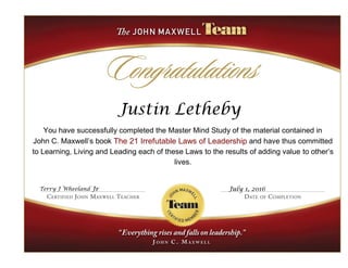 Justin Letheby
You have successfully completed the Master Mind Study of the material contained in
John C. Maxwell’s book The 21 Irrefutable Laws of Leadership and have thus committed
to Learning, Living and Leading each of these Laws to the results of adding value to other’s
lives.
Terry J Wheeland Jr
Jr
July 1, 2016
 