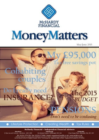 May/June 2015
G Lifestyle Protection G Creating Wealth G Tax Rules G
Cohabiting
couples
PENSIONS
Don’t need to be confusing
Do I really need
INSURANCE?
My £95,000
Tax free savings pot
The 2015
BUDGET
MoneyMatters
McHardy Financial – Independent Financial Advisers
Aberdeen Edinburgh Kirkcaldy
13 Bon Accord Crescent, Aberdeen, AB11 6DE 10a Rutland Square, Edinburgh, EH1 2AS 3 East Fergus Place, Kirkcaldy, Fife, KY1 1XT
Tel: 01224 578 250 Fax: 01224 573583 Email: enquiries@mchb.co.uk www.mchb.co.uk
McHardy Financial is a trading style of McHardy Financial Ltd which is authorised and regulated by the Financial Conduct Authority.
We are entered on the FCA Register Number 126147. www.fca.gov.uk Registered Office as above. Registered in Scotland No. SC105200
 