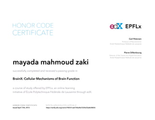 Professor of Neuroscience
École Polytechnique Fédérale de Lausanne
Carl Petersen
Director of the Center for Digital Education
École Polytechnique Fédérale de Lausanne
Pierre Dillenbourg
HONOR CODE CERTIFICATE Verify the authenticity of this certificate at
EPFLx
CERTIFICATE
HONOR CODE
mayada mahmoud zaki
successfully completed and received a passing grade in
BrainX: Cellular Mechanisms of Brain Function
a course of study offered by EPFLx, an online learning
initiative of École Polytechnique Fédérale de Lausanne through edX.
Issued April 15th, 2015 https://verify.edx.org/cert/a19b531ca6734ed4a7220e32a6b38655
 