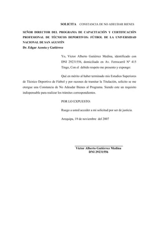 SOLICITA       CONSTANCIA DE NO ADEUDAR BIENES

SEÑOR DIRECTOR DEL PROGRAMA DE CAPACITACIÓN Y CERTIFICACIÓN
PROFESIONAL DE TÉCNICOS DEPORTIVOS: FÚTBOL DE LA UNIVERSIDAD
NACIONAL DE SAN AGUSTÍN
Dr. Edgar Acosta y Gutiérrez

                              Yo, Víctor Alberto Gutiérrez Medina, identificado con
                              DNI 29231556, domiciliado en Av. Ferrocarril Nº 415
                              Tingo, Con el debido respeto me presento y expongo:

                              Qué en mérito al haber terminado mis Estudios Superiores
de Técnico Deportivo de Fútbol y por razones de tramitar la Titulación, solicito se me
otorgue una Constancia de No Adeudar Bienes al Programa. Siendo este un requisito
indispensable para realizar los trámites correspondientes.

                              POR LO EXPUESTO:

                              Ruego a usted acceder a mi solicitud por ser de justicia.

                              Arequipa, 19 de noviembre del 2007




                                         ______________________________
                                          Víctor Alberto Gutiérrez Medina
                                                   DNI 29231556
 