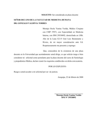 SOLICITO: Ser considerada en plaza docente

SEÑOR DECANO DE LA FACULTAD DE MEDICINA HUMANA
DR. GONZALO VALDIVIA TORRES

                                     Mostajo Ocola Yanina Yselda, Médico Cirujano
                                     con CMP 37071, con Especialidad en Medicina
                                     Interna, con DNI 29530892, domiciliada en URb.
                                     Alto de la Luna E2-15 José Luis Bustamante y
                                     Rivero, de mi mayor consideración ante Ud.
                                     Respetuosamente me presento y expongo:

                                      Que, conocedora de la existencia de una plaza
docente en la Universidad que acertadamente usted dirige, es que solicito tenga a bien
considerar mi solicitud como postulante para la plaza docente del curso de Semiología
y propedéutica Médica, declaro reunir los requisitos establecidos en dicha convocatoria.

                                            POR LO EXPUESTO:

Ruego a usted acceder a mi solicitud por ser de justicia.

                                                        Arequipa, 22 de febrero de 2008




                                                    _____________________________
                                                      Mostajo Ocola Yanina Yselda
                                                           DNI Nº 29530892
 