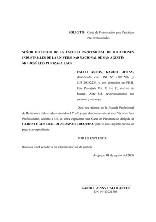 SOLICITO: Carta de Presentación para Prácticas
                                                    Pre-Profesionales



SEÑOR DIRECTOR DE LA ESCUELA PROFESIONAL DE RELACIONES
INDUSTRIALES DE LA UNIVERSIDAD NACIONAL DE SAN AGUSTÍN
MG. JOSÉ LUIS PURIZAGA LAOS

                                           CALLO ARCOS, KAROLL JENNY,
                                           identificada con DNI Nº 43021506, y
                                           CUI 20032234, y con domicilio en PP.JJ.
                                           Upis Paisajista Mz. X Lte 17, distrito de
                                           Hunter. Ante Ud. respetuosamente me
                                           presento y expongo:

                                            Que, soy alumna de la Escuela Profesional
de Relaciones Industriales cursando el 5º año y que deseando realizar mis Prácticas Pre-
Profesionales, solicito a Ud. se sirva expedirme una Carta de Presentación dirigida al
GERENTE GENERAL DE SEDAPAR AREQUIPA, para lo cual adjunto recibo de
pago correspondiente.

                                            POR LO EXPUESTO:

Ruego a usted acceder a mi solicitud por ser de justicia

                                                           Arequipa, 01 de agosto del 2008




                                               _______________________________
                                               KAROLL JENNY CALLO ARCOS
                                                       DNI Nº 43021506
 