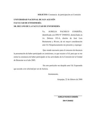 SOLICITO: Constancia de participación en Comisión

UNIVERSIDAD NACIONAL DE SAN AGUSTÍN
FACULTAD DE ENFERMERÍA
SR. DECANO DE LA FACULTAD DE ENFERMERÍA

                                      Yo,        AURELIA      PACHECO          CONDEÑA,
                                      identificada con DNI Nº 29446922, domiciliada en
                                      Av. Dolores 193-A, distrito de José Luis
                                      Bustamente y Rivero, de mi mayor consideración
                                      ante Ud. Respetuosamente me presento y expongo:

                                      Que siendo necesario para el concurso de docencia
la presentación de haber participado en comisiones, es que recurro a Ud. para que se me
emita la constancia de haber participado en las actividades de la Comisión de la Unidad
de Bienestar en el año 2005.

                                      Sin otro particular me despido ante Ud. Esperando
que acceda a mi solicitud por ser de Justicia.

                                             Atentamente,

                                                           Arequipa, 22 de febrero de 2008




                                                     _____________________________
                                                            AURELIA PACHECO CONDEÑA

                                                                  DNI Nº 29446922
 