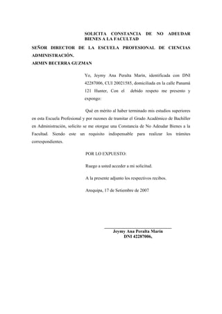 SOLICITA CONSTANCIA               DE    NO       ADEUDAR
                            BIENES A LA FACULTAD
SEÑOR DIRECTOR DE LA ESCUELA PROFESIONAL DE CIENCIAS
ADMINISTRACIÓN.
ARMIN BECERRA GUZMAN

                            Yo, Jeymy Ana Peralta Marín, identificada con DNI
                            42287006, CUI 20021585, domiciliada en la calle Panamá
                            121 Hunter, Con el       debido respeto me presento y
                            expongo:

                            Qué en mérito al haber terminado mis estudios superiores
en esta Escuela Profesional y por razones de tramitar el Grado Académico de Bachiller
en Administración, solicito se me otorgue una Constancia de No Adeudar Bienes a la
Facultad. Siendo este un requisito indispensable para realizar los trámites
correspondientes.

                            POR LO EXPUESTO:

                            Ruego a usted acceder a mi solicitud.

                            A la presente adjunto los respectivos recibos.

                            Arequipa, 17 de Setiembre de 2007




                                       ______________________________
                                           Jeymy Ana Peralta Marín
                                                DNI 42287006,
 
