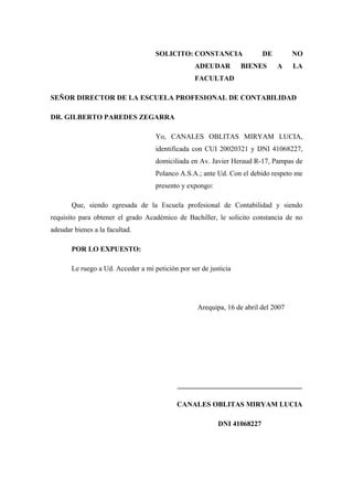 SOLICITO: CONSTANCIA                 DE         NO
                                                  ADEUDAR         BIENES      A     LA
                                                  FACULTAD

SEÑOR DIRECTOR DE LA ESCUELA PROFESIONAL DE CONTABILIDAD

DR. GILBERTO PAREDES ZEGARRA

                                    Yo, CANALES OBLITAS MIRYAM LUCIA,
                                    identificada con CUI 20020321 y DNI 41068227,
                                    domiciliada en Av. Javier Heraud R-17, Pampas de
                                    Polanco A.S.A.; ante Ud. Con el debido respeto me
                                    presento y expongo:

       Que, siendo egresada de la Escuela profesional de Contabilidad y siendo
requisito para obtener el grado Académico de Bachiller, le solicito constancia de no
adeudar bienes a la facultad.

       POR LO EXPUESTO:

       Le ruego a Ud. Acceder a mi petición por ser de justicia




                                                   Arequipa, 16 de abril del 2007




                                            ___________________________________

                                            CANALES OBLITAS MIRYAM LUCIA

                                                          DNI 41068227
 