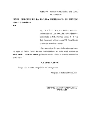 SOLICITO:     RETIRO DE MATRÍCULA DEL CURSO
                                                  DE LIDERAZGO


SEÑOR DIRECTOR DE LA ESCUELA PROFESIONAL DE CIENCIAS
ADMINISTRATIVAS
S.D.

                                    Yo, ORDOÑEZ CHAUCA TANIA VARINIA,
                                    identificada con CUI 20063385 y DNI 45655355,
                                    domiciliada en Urb. Mi Perú Comité 8 I-3 José
                                    Luis Bustamante y Rivero. Ante Ud. Con el debido
                                    respeto me presento y expongo:

                                     Que, por motivos de cruce de horario con el curso
de ingles del Centro Cultura Peruano Norteamericano, no podré asistir al curso de
LIDERAZGO con COD. 06034, por lo que solicito a usted el retiro de matrícula de
dicho curso.

                                     POR LO EXPUESTO:

       Ruego a Ud. Acceder a mi petición por ser de justicia.

                                                   Arequipa, 28 de Setiembre de 2007




                                            ___________________________________
                                             ORDOÑEZ CHAUCA TANIA VARINIA
                                                      DNI 45655355
 
