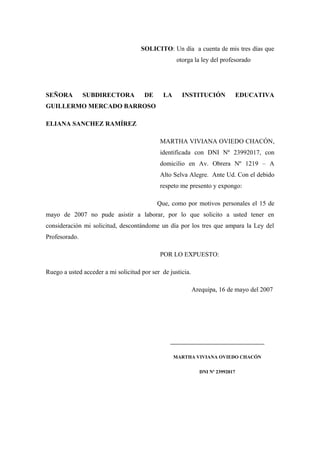 SOLICITO: Un día a cuenta de mis tres días que
                                                    otorga la ley del profesorado




SEÑORA         SUBDIRECTORA           DE      LA      INSTITUCIÓN               EDUCATIVA
GUILLERMO MERCADO BARROSO

ELIANA SANCHEZ RAMÍREZ

                                            MARTHA VIVIANA OVIEDO CHACÓN,
                                            identificada con DNI Nº 23992017, con
                                            domicilio en Av. Obrera Nº 1219 – A
                                            Alto Selva Alegre. Ante Ud. Con el debido
                                            respeto me presento y expongo:

                                           Que, como por motivos personales el 15 de
mayo de 2007 no pude asistir a laborar, por lo que solicito a usted tener en
consideración mi solicitud, descontándome un día por los tres que ampara la Ley del
Profesorado.

                                            POR LO EXPUESTO:

Ruego a usted acceder a mi solicitud por ser de justicia.

                                                            Arequipa, 16 de mayo del 2007




                                                ___________________________________

                                                   MARTHA VIVIANA OVIEDO CHACÓN


                                                              DNI Nº 23992017
 