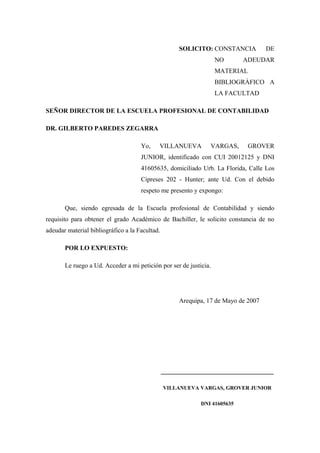 SOLICITO: CONSTANCIA           DE
                                                                   NO      ADEUDAR
                                                                   MATERIAL
                                                                   BIBLIOGRÁFICO A
                                                                   LA FACULTAD

SEÑOR DIRECTOR DE LA ESCUELA PROFESIONAL DE CONTABILIDAD

DR. GILBERTO PAREDES ZEGARRA

                                     Yo,    VILLANUEVA         VARGAS,      GROVER
                                     JUNIOR, identificado con CUI 20012125 y DNI
                                     41605635, domiciliado Urb. La Florida, Calle Los
                                     Cipreses 202 - Hunter; ante Ud. Con el debido
                                     respeto me presento y expongo:

       Que, siendo egresada de la Escuela profesional de Contabilidad y siendo
requisito para obtener el grado Académico de Bachiller, le solicito constancia de no
adeudar material bibliográfico a la Facultad.

       POR LO EXPUESTO:

       Le ruego a Ud. Acceder a mi petición por ser de justicia.




                                                     Arequipa, 17 de Mayo de 2007




                                                ___________________________________

                                                VILLANUEVA VARGAS, GROVER JUNIOR

                                                            DNI 41605635
 
