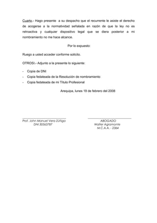 Cuarto.- Hago presente a su despacho que el recurrente le asiste el derecho
de acogerse a la normatividad señalada en razón de que la ley no es
retroactiva y cualquier dispositivo legal que se diera posterior a mi
nombramiento no me hace alcance.

                                 Por lo expuesto:

Ruego a usted acceder conforme solicito.

OTROSI.- Adjunto a la presente lo siguiente:

-   Copia de DNI
-   Copia fedateada de la Resolución de nombramiento
-   Copia fedateada de mi Título Profesional

                           Arequipa, lunes 18 de febrero del 2008




______________________________                 ______________________________
Prof. John Manuel Vera Zúñiga                           ABOGADO
         DNI 30563787                              Walter Agramonte
                                                     M.C.A.A. - 2364
 