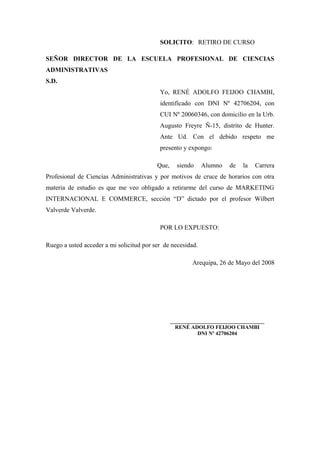 SOLICITO: RETIRO DE CURSO

SEÑOR DIRECTOR DE LA ESCUELA PROFESIONAL DE CIENCIAS
ADMINISTRATIVAS
S.D.
                                           Yo, RENÉ ADOLFO FEIJOO CHAMBI,
                                           identificado con DNI Nº 42706204, con
                                           CUI Nº 20060346, con domicilio en la Urb.
                                           Augusto Freyre Ñ-15, distrito de Hunter.
                                           Ante Ud. Con el debido respeto me
                                           presento y expongo:

                                          Que,     siendo    Alumno    de   la   Carrera
Profesional de Ciencias Administrativas y por motivos de cruce de horarios con otra
materia de estudio es que me veo obligado a retirarme del curso de MARKETING
INTERNACIONAL E COMMERCE, sección “D” dictado por el profesor Wilbert
Valverde Valverde.

                                           POR LO EXPUESTO:

Ruego a usted acceder a mi solicitud por ser de necesidad.

                                                         Arequipa, 26 de Mayo del 2008




                                                 ___________________________________
                                                   RENÉ ADOLFO FEIJOO CHAMBI
                                                           DNI Nº 42706204
 