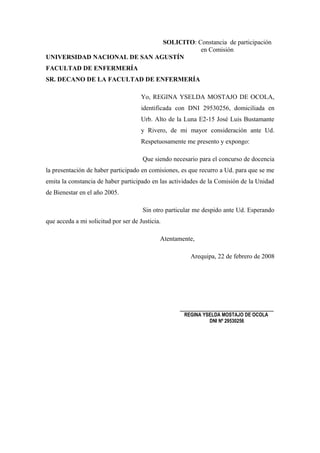 SOLICITO: Constancia de participación
                                         en Comisión
UNIVERSIDAD NACIONAL DE SAN AGUSTÍN
FACULTAD DE ENFERMERÍA
SR. DECANO DE LA FACULTAD DE ENFERMERÍA

                                      Yo, REGINA YSELDA MOSTAJO DE OCOLA,
                                      identificada con DNI 29530256, domiciliada en
                                      Urb. Alto de la Luna E2-15 José Luis Bustamante
                                      y Rivero, de mi mayor consideración ante Ud.
                                      Respetuosamente me presento y expongo:

                                      Que siendo necesario para el concurso de docencia
la presentación de haber participado en comisiones, es que recurro a Ud. para que se me
emita la constancia de haber participado en las actividades de la Comisión de la Unidad
de Bienestar en el año 2005.

                                      Sin otro particular me despido ante Ud. Esperando
que acceda a mi solicitud por ser de Justicia.

                                             Atentamente,

                                                       Arequipa, 22 de febrero de 2008




                                                   _____________________________
                                                     REGINA YSELDA MOSTAJO DE OCOLA
                                                              DNI Nº 29530256
 