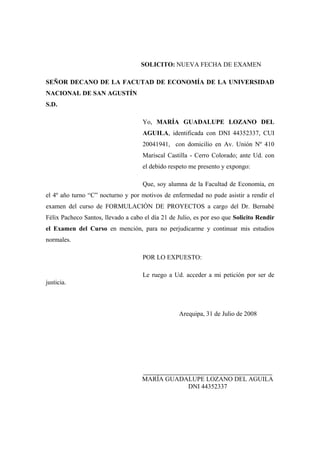 SOLICITO: NUEVA FECHA DE EXAMEN

SEÑOR DECANO DE LA FACUTAD DE ECONOMÍA DE LA UNIVERSIDAD
NACIONAL DE SAN AGUSTÍN
S.D.

                                    Yo, MARÍA GUADALUPE LOZANO DEL
                                    AGUILA, identificada con DNI 44352337, CUI
                                    20041941, con domicilio en Av. Unión Nº 410
                                    Mariscal Castilla - Cerro Colorado; ante Ud. con
                                    el debido respeto me presento y expongo:

                                    Que, soy alumna de la Facultad de Economía, en
el 4º año turno “C” nocturno y por motivos de enfermedad no pude asistir a rendir el
examen del curso de FORMULACIÓN DE PROYECTOS a cargo del Dr. Bernabé
Félix Pacheco Santos, llevado a cabo el día 21 de Julio, es por eso que Solicito Rendir
el Examen del Curso en mención, para no perjudicarme y continuar mis estudios
normales.

                                    POR LO EXPUESTO:

                                    Le ruego a Ud. acceder a mi petición por ser de
justicia.



                                                  Arequipa, 31 de Julio de 2008




                                     ________________________________________________
                                    MARÍA GUADALUPE LOZANO DEL AGUILA
                                               DNI 44352337
 