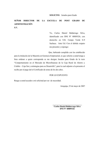 SOLICITO: Jurados para Grado

SEÑOR       DIRECTOR         DE    LA     ESCUELA         DE      POST     GRADO         DE
ADMINISTRACIÓN
S.V.

                                             Yo,     Carlos    Daniel   Baldarrago   Silva,
                                             identificado con DNI Nº 40889326, con
                                             domicilio en Urb. Campo Verde E-9
                                             Sachaca. Ante Ud. Con el debido respeto
                                             me presento y expongo:

                                            Que, habiendo cumplido con los establecido
para la titulación de la Maestría en Gerencia Empresarial, es que solicito a usted tenga a
bien ordenar a quien corresponda se me designe Jurados para Grado de la tesis
“Comportamiento en el Mercado de Microfinanzas de la Caja Rural de Ahorro y
Crédito – Caja Sur y estrategias para su Desarrollo”, para lo cual adjunto a la presente el
recibo por el pago del el Certificado de notas de los dos años.

                                             POR LO EXPUESTO:

Ruego a usted acceder a mi solicitud por ser de necesidad.

                                                              Arequipa, 25 de mayo de 2007




                                                   ___________________________________
                                                    Carlos Daniel Baldarrago Silva
                                                           DNI Nº 40889326
 