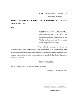 SOLICITO: Resolución            Decanal     o
                                                             Constancia de Grado

SEÑOR       DECANO DE LA FACULTAD DE CIENCIAS CONTABLES Y
ADMINISTRATIVAS

S.D.

                                            ROBERTO CARLOS LAIME SIVANA,
                                            identificado con DNI Nº 41828192, con
                                            domicilio en prolongación Vilcanota Nº 101
                                            Alto Selva Alegre. Ante Ud. Con el debido
                                            respeto me presento y expongo:

                                           Que, habiendo obtenido el Grado de
Contador Público por la Modalidad de Tesis, sustentado el 28 de noviembre del 2006
y siendo requisito indispensable para el trámite de Colegiatura, es que solicito a usted
tenga a bien ordenar a quien corresponda se me expida la Resolución Decanal o
Constancia de Grado.

                                            POR LO EXPUESTO:

Ruego a usted acceder a mi solicitud por ser de justicia.

                                                            Arequipa, 12 de Abril del 2007




                                                     __________________________________

                                                     ROBERTO CARLOS LAIME SIVANA

                                                                DNI Nº 41828192
 