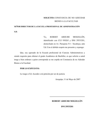 SOLICITO: CONSTANCIA DE NO ADEUDAR
                                                  BIENES A LA FACULTAD

SEÑOR DIRECTOR DE LA ESCUELA PROFESIONAL DE ADMINISTRACIÓN

S.D.

                                    Yo,     ROBERT        ARHUIRI      MOGOLLÓN,
                                    identificado con CUI 930265 y DNI 29533201,
                                    domiciliado en Av. Paisajista 511 - Socabaya; ante
                                    Ud. Con el debido respeto me presento y expongo:

       Que, soy egresado de la Escuela profesional de Ciencias Administrativas y
siendo requisito para obtener el grado Académico de Bachiller, es que solicito a usted
tenga a bien ordenar a quien corresponda se me expida mi Constancia de no Adeudar
Bienes a la Facultad.

       POR LO EXPUESTO:

       Le ruego a Ud. Acceder a mi petición por ser de justicia

                                                   Arequipa, 11 de Mayo de 2007




                                            ___________________________________

                                               ROBERT ARHUIRI MOGOLLÓN

                                                          DNI 29533201
 
