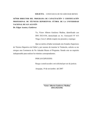 SOLICITA CONSTANCIA DE NO ADEUDAR BIENES
SEÑOR DIRECTOR DEL PROGRAMA DE CAPACITACIÓN Y CERTIFICACIÓN
PROFESIONAL DE TÉCNICOS DEPORTIVOS: FÚTBOL DE LA UNIVERSIDAD
NACIONAL DE SAN AGUSTÍN
Dr. Edgar Acosta y Gutiérrez
Yo, Víctor Alberto Gutiérrez Medina, identificado con
DNI 29231556, domiciliado en Av. Ferrocarril Nº 415
Tingo, Con el debido respeto me presento y expongo:
Qué en mérito al haber terminado mis Estudios Superiores
de Técnico Deportivo de Fútbol y por razones de tramitar la Titulación, solicito se me
otorgue una Constancia de No Adeudar Bienes al Programa. Siendo este un requisito
indispensable para realizar los trámites correspondientes.
POR LO EXPUESTO:
Ruego a usted acceder a mi solicitud por ser de justicia.
Arequipa, 19 de noviembre del 2007
______________________________
Víctor Alberto Gutiérrez Medina
DNI 29231556
 