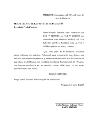 SOLICITO: Exoneración del 50% del pago del
curso de Titulación
SEÑOR DECANO DE LA FACULTAD DE ECONOMÍA
Dr. Adolfo Prado Cárdenas
Walter Gonzalo Ocharan Flores, identificado con
DNI Nº 42835629, con CUI Nº 20023998 con
domicilio en Calle Mariscal Castilla Nº 503 Urb.
Salaverry, distrito de Socabaya. Ante Ud. Con el
debido respeto me presento y expongo:
Que, como parte de mi formación académica
vengo realizando mis prácticas Profesional, cuya remuneración solo alcanza para
satisfacer mis necesidades primarias, y conocedor del inicio del Curso de Titulación, es
que solicito a usted tenga a bien considerar mi solicitud de exoneración del 50%, pues
mis ingresos económicos no me permiten costear dicho pago, ya que apoyo
económicamente a mi familia.
POR LO EXPUESTO:
Ruego a usted acceder a mi solicitud por ser de necesidad.
Arequipa, 7 de mayo de 2008
__________________________________
Walter Gonzalo Ocharan Flores
DNI Nº 42835629
 