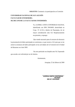 SOLICITO: Constancia de participación en Comisión
UNIVERSIDAD NACIONAL DE SAN AGUSTÍN
FACULTAD DE ENFERMERÍA
SR. DECANO DE LA FACULTAD DE ENFERMERÍA
Yo, LUZMILA ANITA CONTRERAS SALINAS,
identificada con DNI 29434689, domiciliada en
Coop. 19 A-18-A, distrito de Paucarpata, de mi
mayor consideración ante Ud. Respetuosamente
me presento y expongo:
Que siendo necesario para el concurso de docencia
la presentación de haber participado en comisiones, es que recurro a Ud. para que se me
emita la constancia de haber participado en las actividades de la Comisión de la Unidad
de Bienestar en el año 2005.
Sin otro particular me despido ante Ud. Esperando
que acceda a mi solicitud por ser de Justicia.
Atentamente,
Arequipa, 22 de febrero de 2008
_____________________________
LUZMILA ANITA CONTRERAS
SALINAS
DNI Nº 29434689
 