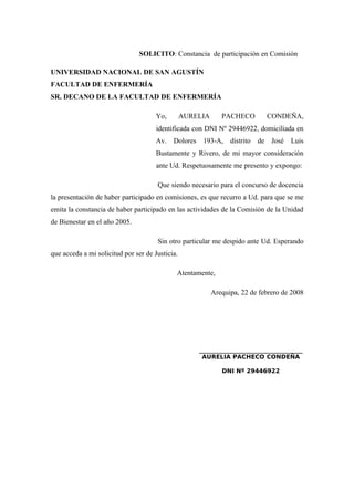 SOLICITO: Constancia de participación en Comisión
UNIVERSIDAD NACIONAL DE SAN AGUSTÍN
FACULTAD DE ENFERMERÍA
SR. DECANO DE LA FACULTAD DE ENFERMERÍA
Yo, AURELIA PACHECO CONDEÑA,
identificada con DNI Nº 29446922, domiciliada en
Av. Dolores 193-A, distrito de José Luis
Bustamente y Rivero, de mi mayor consideración
ante Ud. Respetuosamente me presento y expongo:
Que siendo necesario para el concurso de docencia
la presentación de haber participado en comisiones, es que recurro a Ud. para que se me
emita la constancia de haber participado en las actividades de la Comisión de la Unidad
de Bienestar en el año 2005.
Sin otro particular me despido ante Ud. Esperando
que acceda a mi solicitud por ser de Justicia.
Atentamente,
Arequipa, 22 de febrero de 2008
_____________________________
AURELIA PACHECO CONDEÑA
DNI Nº 29446922
 