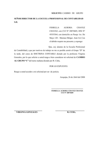 SOLICITO: CAMBIO DE GRUPO
SEÑOR DIRECTOR DE LA ESCUELA PROFESIONAL DE CONTABILIDAD
S.D.
FIORELLA AURORA CHAVEZ
CHAVEZ, con CUI Nº 20074605, DNI Nº
45555564, con domicilio en Pasaje 1ro. De
Mayo 120 – Mariano Melgar. Ante Ud. Con
el debido respeto me presento y expongo:
Que, soy alumno de la Escuela Profesional
de Contabilidad y que por motivos de trabajo no me es posible asistir al Grupo “D” de
la tarde, del curso de DOCTRINA CONTABLE dictado por la profesora Virginia
Gonzales, por lo que solicito a usted tenga a bien considerar mi solicitud de CAMBIO
AL GRUPO “C” del turno mañana dictado por R. Cuba.
POR LO EXPUESTO:
Ruego a usted acceder a mi solicitud por ser de justicia.
Arequipa, 26 de Abril del 2008
______________________________________
FIORELLA AURORA CHAVEZ CHAVEZ
CUI Nº 20074605
____________________________ _____________________________
VIRGINIA GONZALES R. CUBA.
 