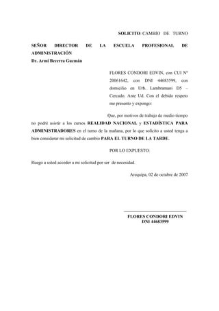 SOLICITO: CAMBIO DE TURNO
SEÑOR DIRECTOR DE LA ESCUELA PROFESIONAL DE
ADMINISTRACIÓN
Dr. Armi Becerra Guzmán
FLORES CONDORI EDVIN, con CUI Nº
20061642, con DNI 44683599, con
domicilio en Urb. Lambramani D5 –
Cercado. Ante Ud. Con el debido respeto
me presento y expongo:
Que, por motivos de trabajo de medio tiempo
no podré asistir a los cursos REALIDAD NACIONAL y ESTADÍSTICA PARA
ADMINISTRADORES en el turno de la mañana, por lo que solicito a usted tenga a
bien considerar mi solicitud de cambio PARA EL TURNO DE LA TARDE.
POR LO EXPUESTO:
Ruego a usted acceder a mi solicitud por ser de necesidad.
Arequipa, 02 de octubre de 2007
__________________________________
FLORES CONDORI EDVIN
DNI 44683599
 