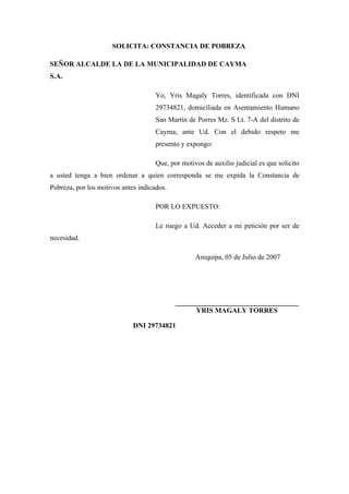 SOLICITA: CONSTANCIA DE POBREZA
SEÑOR ALCALDE LA DE LA MUNICIPALIDAD DE CAYMA
S.A.
Yo, Yris Magaly Torres, identificada con DNI
29734821, domiciliada en Asentamiento Humano
San Martín de Porres Mz. S Lt. 7-A del distrito de
Cayma; ante Ud. Con el debido respeto me
presento y expongo:
Que, por motivos de auxilio judicial es que solicito
a usted tenga a bien ordenar a quien corresponda se me expida la Constancia de
Pobreza, por los motivos antes indicados.
POR LO EXPUESTO:
Le ruego a Ud. Acceder a mi petición por ser de
necesidad.
Arequipa, 05 de Julio de 2007
___________________________________
YRIS MAGALY TORRES
DNI 29734821
 