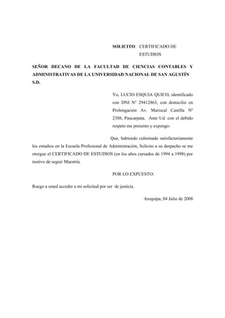 SOLICITO: CERTIFICADO DE
ESTUDIOS
SEÑOR DECANO DE LA FACULTAD DE CIENCIAS CONTABLES Y
ADMINISTRATIVAS DE LA UNIVERSIDAD NACIONAL DE SAN AGUSTÍN
S.D.
Yo, LUCIO ESQUIA QUICO, identificado
con DNI Nº 29412863, con domicilio en
Prolongación Av. Mariscal Castilla Nº
2308, Paucarpata. Ante Ud. con el debido
respeto me presento y expongo:
Que, habiendo culminado satisfactoriamente
los estudios en la Escuela Profesional de Administración, Solicito a su despacho se me
otorgue el CERTIFICADO DE ESTUDIOS (en los años cursados de 1994 a 1998) por
motivo de seguir Maestría.
POR LO EXPUESTO:
Ruego a usted acceder a mi solicitud por ser de justicia.
Arequipa, 04 Julio de 2008
 
