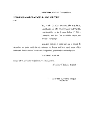 SOLICITO: Matrícula Extemporánea
SEÑOR DECANO DE LA FACULTAD DE DERECHO
S.D.
Yo, YAN CARLO PANTIGOSO CHOQUE,
identificado con DNI 40622687, con CUI 992156,
con domicilio en Av. Ricardo Palma Nº 213 –
Umacollo; ante Ud. Con el debido respeto me
presento y expongo:
Que, por motivos de viaje fuera de la ciudad de
Arequipa, no pude matricularme a tiempo, por lo que solicito a usted tenga a bien
considerar mi solicitud de Matrícula Extemporánea, por el motivo antes expuesto.
POR LO EXPUESTO:
Ruego a Ud. Acceder a mi petición por ser de justicia.
Arequipa, 05 de Junio de 2008
_______________________________
YAN CARLO PANTIGOSO CHOQUE
DNI 40622687
 