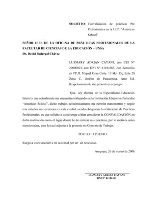 SOLICITO: Convalidación de prácticas Pre
Profesionales en la I.E.P. “American
School”
SEÑOR JEFE DE LA OFICINA DE PRÁCTICAS PROFESIONALES DE LA
FACULTAD DE CIENCIAS DE LA EDUCACIÓN – UNSA
Dr. David Bedregal Chávez
LUZMARY ADRIAN CAYANI, con CUI Nº
20000024, con DNI Nº 43184363, con domicilio
en PP.JJ. Miguel Grau Cmte. 10 Mz. 15¡, Lote 20
Zona C, distrito de Paucarpata. Ante Ud.
Respetuosamente me presento y expongo:
Que, soy alumna de la Especialidad Educación
Inicial y que actualmente me encuentro trabajando en la Institución Educativa Particular
“American School”, dicho trabajo, económicamente me permite mantenerme y seguir
mis estudios universitarios en esta ciudad; siendo obligatoria la realización de Practicas
Profesionales, es que solicito a usted tenga a bien considerar la CONVALIDACIÓN en
dicha institución como el lugar donde he de realizar mis prácticas, por lo motivos antes
mencionados, para lo cual adjunto a la presente mi Contrato de Trabajo.
POR LO EXPUESTO:
Ruego a usted acceder a mi solicitud por ser de necesidad.
Arequipa, 26 de marzo de 2008
____________________________
LUZMARY ADRIAN CAYANI
DNI Nº 43184363
 