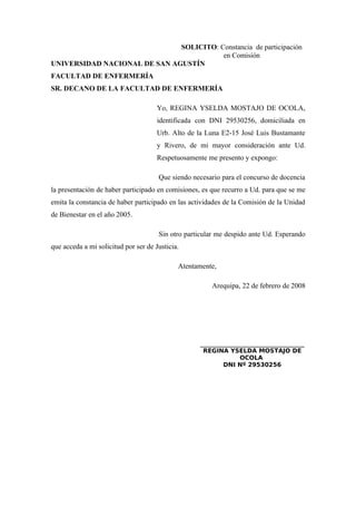 SOLICITO: Constancia de participación
en Comisión
UNIVERSIDAD NACIONAL DE SAN AGUSTÍN
FACULTAD DE ENFERMERÍA
SR. DECANO DE LA FACULTAD DE ENFERMERÍA
Yo, REGINA YSELDA MOSTAJO DE OCOLA,
identificada con DNI 29530256, domiciliada en
Urb. Alto de la Luna E2-15 José Luis Bustamante
y Rivero, de mi mayor consideración ante Ud.
Respetuosamente me presento y expongo:
Que siendo necesario para el concurso de docencia
la presentación de haber participado en comisiones, es que recurro a Ud. para que se me
emita la constancia de haber participado en las actividades de la Comisión de la Unidad
de Bienestar en el año 2005.
Sin otro particular me despido ante Ud. Esperando
que acceda a mi solicitud por ser de Justicia.
Atentamente,
Arequipa, 22 de febrero de 2008
_____________________________
REGINA YSELDA MOSTAJO DE
OCOLA
DNI Nº 29530256
 