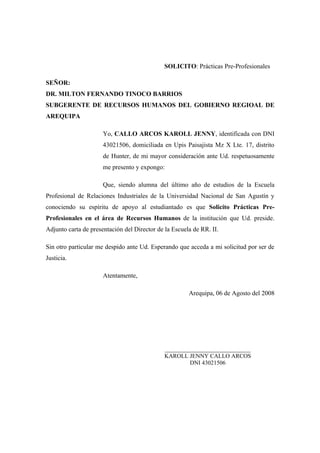 SOLICITO: Prácticas Pre-Profesionales
SEÑOR:
DR. MILTON FERNANDO TINOCO BARRIOS
SUBGERENTE DE RECURSOS HUMANOS DEL GOBIERNO REGIOAL DE
AREQUIPA
Yo, CALLO ARCOS KAROLL JENNY, identificada con DNI
43021506, domiciliada en Upis Paisajista Mz X Lte. 17, distrito
de Hunter, de mi mayor consideración ante Ud. respetuosamente
me presento y expongo:
Que, siendo alumna del último año de estudios de la Escuela
Profesional de Relaciones Industriales de la Universidad Nacional de San Agustín y
conociendo su espíritu de apoyo al estudiantado es que Solicito Prácticas Pre-
Profesionales en el área de Recursos Humanos de la institución que Ud. preside.
Adjunto carta de presentación del Director de la Escuela de RR. II.
Sin otro particular me despido ante Ud. Esperando que acceda a mi solicitud por ser de
Justicia.
Atentamente,
Arequipa, 06 de Agosto del 2008
_____________________________
KAROLL JENNY CALLO ARCOS
DNI 43021506
 