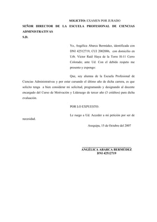 SOLICITO: EXAMEN POR JURADO
SEÑOR DIRECTOR DE LA ESCUELA PROFESIONAL DE CIENCIAS
ADMINISTRATIVAS
S.D.
Yo, Angélica Abarca Bermúdez, identificada con
DNI 42512719, CUI 2002006, con domicilio en
Urb. Víctor Raúl Haya de la Torre H-11 Cerro
Colorado; ante Ud. Con el debido respeto me
presento y expongo:
Que, soy alumna de la Escuela Profesional de
Ciencias Administrativas y por estar cursando el último año de dicha carrera, es que
solicito tenga a bien considerar mi solicitud, programando y designando al docente
encargado del Curso de Motivación y Liderazgo de tercer año (3 créditos) para dicha
evaluación.
POR LO EXPUESTO:
Le ruego a Ud. Acceder a mi petición por ser de
necesidad.
Arequipa, 15 de Octubre del 2007
_______________________________
ANGÉLICA ABARCA BERMÚDEZ
DNI 42512719
 