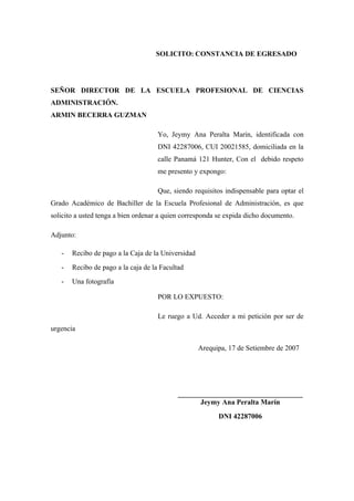 SOLICITO: CONSTANCIA DE EGRESADO
SEÑOR DIRECTOR DE LA ESCUELA PROFESIONAL DE CIENCIAS
ADMINISTRACIÓN.
ARMIN BECERRA GUZMAN
Yo, Jeymy Ana Peralta Marín, identificada con
DNI 42287006, CUI 20021585, domiciliada en la
calle Panamá 121 Hunter, Con el debido respeto
me presento y expongo:
Que, siendo requisitos indispensable para optar el
Grado Académico de Bachiller de la Escuela Profesional de Administración, es que
solicito a usted tenga a bien ordenar a quien corresponda se expida dicho documento.
Adjunto:
- Recibo de pago a la Caja de la Universidad
- Recibo de pago a la caja de la Facultad
- Una fotografía
POR LO EXPUESTO:
Le ruego a Ud. Acceder a mi petición por ser de
urgencia
Arequipa, 17 de Setiembre de 2007
___________________________________
Jeymy Ana Peralta Marín
DNI 42287006
 