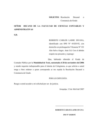 SOLICITO: Resolución Decanal o
Constancia de Grado
SEÑOR DECANO DE LA FACULTAD DE CIENCIAS CONTABLES Y
ADMINISTRATIVAS
S.D.
ROBERTO CARLOS LAIME SIVANA,
identificado con DNI Nº 41828192, con
domicilio en prolongación Vilcanota Nº 101
Alto Selva Alegre. Ante Ud. Con el debido
respeto me presento y expongo:
Que, habiendo obtenido el Grado de
Contador Público por la Modalidad de Tesis, sustentado el 28 de noviembre del 2006
y siendo requisito indispensable para el trámite de Colegiatura, es que solicito a usted
tenga a bien ordenar a quien corresponda se me expida la Resolución Decanal o
Constancia de Grado.
POR LO EXPUESTO:
Ruego a usted acceder a mi solicitud por ser de justicia.
Arequipa, 12 de Abril del 2007
__________________________________
ROBERTO CARLOS LAIME SIVANA
DNI Nº 41828192
 
