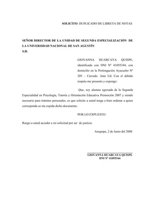 SOLICITO: DUPLICADO DE LIBRETA DE NOTAS
SEÑOR DIRECTOR DE LA UNIDAD DE SEGUNDA ESPECIALIZACIÓN DE
LA UNIVERSIDAD NACIONAL DE SAN AGUSTÍN
S.D.
GIOVANNA HUARCAYA QUISPE,
identificada con DNI Nº 41055344, con
domicilio en la Prolongación Ayacucho Nº
205 – Cercado. Ante Ud. Con el debido
respeto me presento y expongo:
Que, soy alumna egresada de la Segunda
Especialidad en Psicología, Tutoría y Orientación Educativa Promoción 2007 y siendo
necesario para trámites personales, es que solicito a usted tenga a bien ordenar a quien
corresponda se me expida dicho documento.
POR LO EXPUESTO:
Ruego a usted acceder a mi solicitud por ser de justicia.
Arequipa, 2 de Junio del 2008
_____________________________
GIOVANNA HUARCAYA QUISPE
DNI Nº 41055344
 