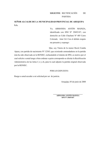 SOLICITO: RECTIFICACIÓN DE
PARTIDA
SEÑOR ALCALDE DE LA MUNICIPALIDAD PROVINCIAL DE AREQUIPA
S.A.
Yo, ARMANDA ANTÓN MAINZA,
identificada con DNI Nº 29693187, con
domicilio en Calle Chachani Nº 405 Cerro
Colorado. Ante Ud. Con el debido respeto
me presento y expongo:
Que, soy Tutora de la menor Roció Candia
Apaza, con partida de nacimiento Nº 12383; que existiendo enmendaduras en la partida
ésta ha sido observada en la RENIEC, rechazándole el trámite de DNI, es motivo por el
cual solicito a usted tenga a bien ordenar a quien corresponda se efectúe la Rectificación
Administrativa de las letras f, o y ch, para lo cual adjunto la partida original observada
por la RENIEC.
POR LO EXPUESTO:
Ruego a usted acceder a mi solicitud por ser de justicia.
Arequipa, 05 de junio de 2008
___________________________________
ARMANDA ANTÓN MAINZA
DNI Nº 29693187
 