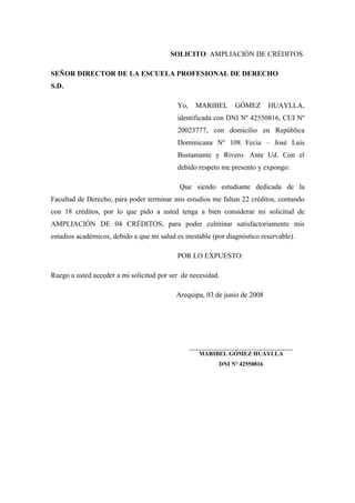 SOLICITO: AMPLIACIÓN DE CRÉDITOS
SEÑOR DIRECTOR DE LA ESCUELA PROFESIONAL DE DERECHO
S.D.
Yo, MARIBEL GÓMEZ HUAYLLA,
identificada con DNI Nº 42550816, CUI Nº
20023777, con domicilio en República
Dominicana Nº 108 Fecia – José Luis
Bustamante y Rivero. Ante Ud. Con el
debido respeto me presento y expongo:
Que siendo estudiante dedicada de la
Facultad de Derecho, para poder terminar mis estudios me faltan 22 créditos, contando
con 18 créditos, por lo que pido a usted tenga a bien considerar mi solicitud de
AMPLIACIÓN DE 04 CRÉDITOS, para poder culminar satisfactoriamente mis
estudios académicos, debido a que mi salud es inestable (por diagnóstico reservable).
POR LO EXPUESTO:
Ruego a usted acceder a mi solicitud por ser de necesidad.
Arequipa, 03 de junio de 2008
_____________________________
MARIBEL GÓMEZ HUAYLLA
DNI Nº 42550816
 