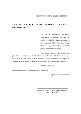 SOLICITO: CONSTANCIA DE EGRESADO
SEÑOR DIRECTOR DE LA ESCUELA PROFESIONAL DE CIENCIAS
ADMINISTRATIVAS.
Yo, FREDY OSWALDO MONZÓN
MARTINEZ, identificado con DNI Nº
42109479, CUI 20011344 con domicilio en
Av. Argentina 1134 Alto San Martín
Mariano Melgar. Ante Ud. con el debido
respeto me presento y expongo:
Que, siendo requisito indispensable para
optar el Grado Académico de Bachiller de la Escuela Profesional de Administración, es
que solicito a usted tenga a bien ordenar a quien corresponda se expida la
CONSTANCIA DE EGRESADO para lo cual adjunto la documentación requerida.
POR LO EXPUESTO:
Ruego a usted acceder a mi solicitud por ser de justicia.
Arequipa, 27 de Junio de 2008
____________________________________________
FREDY OSWALDO MONZÓN MARTINEZ
DNI Nº 42109479
 